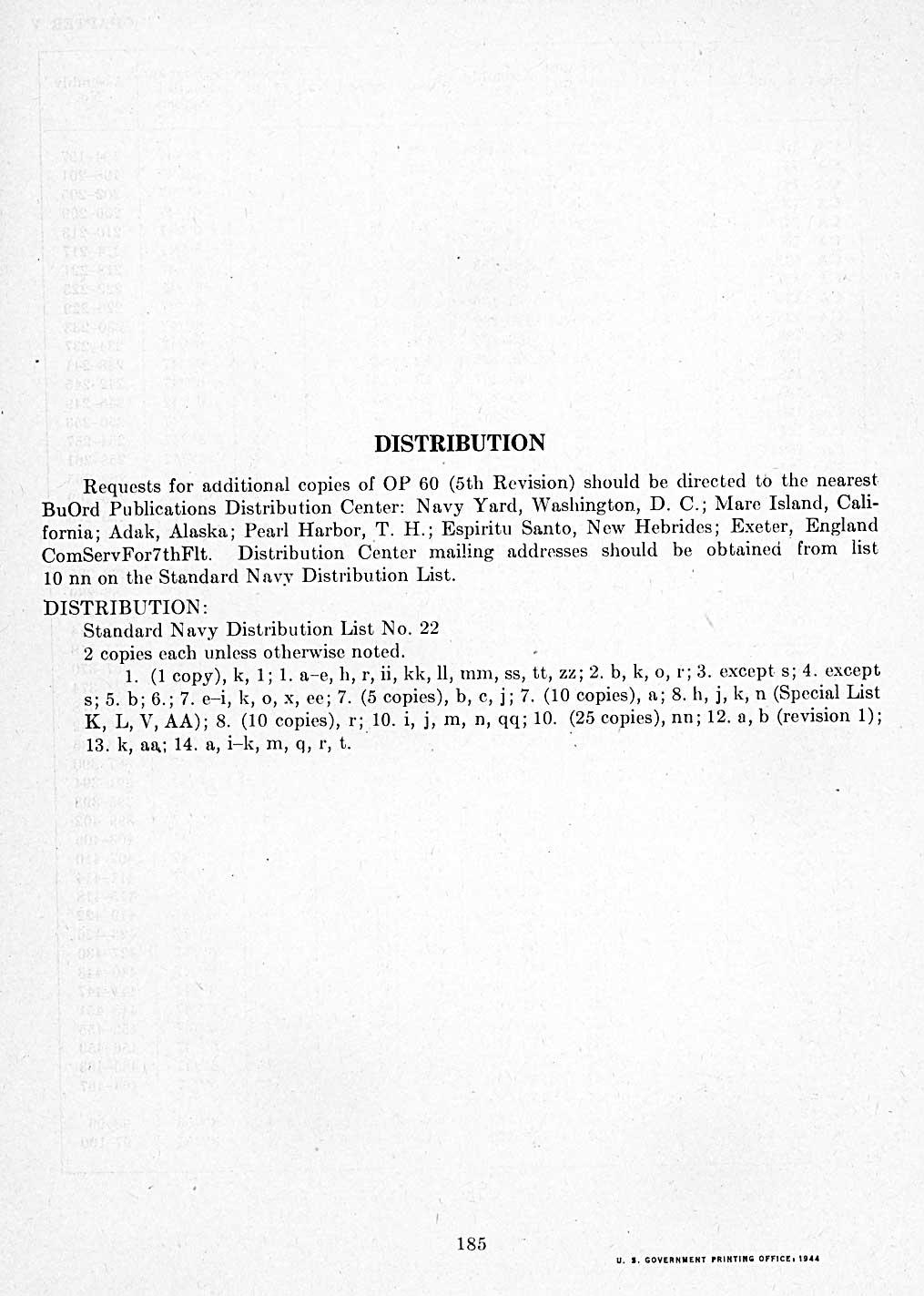 DISTRIBUTION
Requests for additional copies of OP 60 (5th Revision) should be directed to the nearest BuOrd Publications Distribution Center: Navy Yard, Washington, D. C.; Mare Island, California; Adak, Alaska; Pearl Harbor, T. H.; Espiritu Santo, New Hebrides; Exeter, England ComServFor7thFlt. Distribution Center mailing addresses should be obtained from list 10 nn on the Standard Navy Distribution List.
DISTRIBUTION:
Standard Navy Distribution List No. 22
2 copies each unless otherwise noted.
1. (1 copy), k, 1; 1. a-e, h, r, ii, kk, 11, mm, ss, tt, zz; 2. b, k, o, r; 3. except s; 4. except s; 5. b; 6.; 7. e-i, k, o, x, ee; 7. (5 copies), b, c, j; 7. (10 copies), a; 8. h, j, k, n (Special List K, L, V, AA); 8. (10 copies), r; 10. i, j, m, n, qq; 10. (25 copies), nn; 12. a, b (revision 1); 13. k, aa; 14. a, i-k, m, q, r, t.
U. S. GOVERNMENT PRINTING OFFICE, 1944
