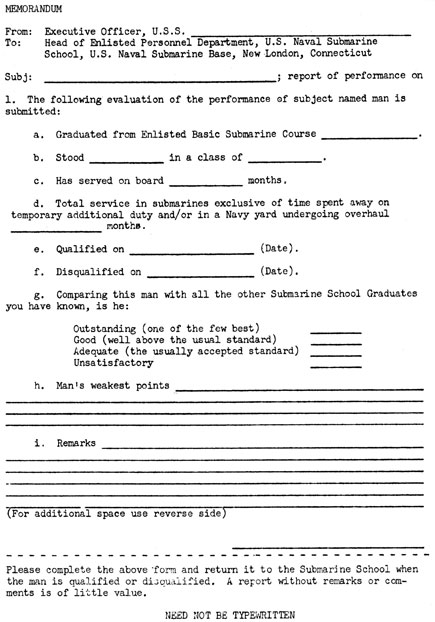 MEMORANDUM
From: Executive Officer, U.S.S. __
To: Head of Enlisted Personnel Department, U.S. Naval Submarine
School, U.S. Naval Submarine Base, New London, Connecticut
Subj: ___; report of performance on
1. The following evaluation of the performance of subject named man is
submitted:
a. Graduated from Enlisted Basic Submarine Course __ .
b. Stood in a class of __ .
c. Has served on board __ months.
d. Total service in submarines exclusive of time spent away on
temporary additional duty and/or in a Navy yard undergoing overhaul
months.
e. Qualified on __ (Date).
f. Disqualified on __ (Date).
g. Comparing this man with all the other Submarine School Graduates
you have known, is he:
Outstanding (one of the few best) __
Good (well above the usual standard) __
Adequate (the usually accepted standard) __
Unsatisfactory __
h. Man's weakest points __
i. Remarks __
(For additional space use reverse side)
Please complete the above form and return it to the Submarine School when
the man is qualified or disqualified. A report without remarks or comments is of little value.
NEED NOT BE TYPEWRITTEN