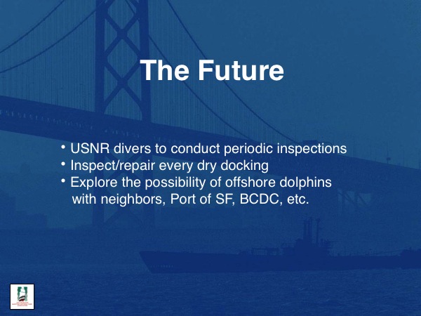 The Future
USNR divers to conduct periodic inspections
Inspect/repair every dry docking
Explore the possibility of offshore dolphins with neighbors, Port of SF, BCDC, etc.