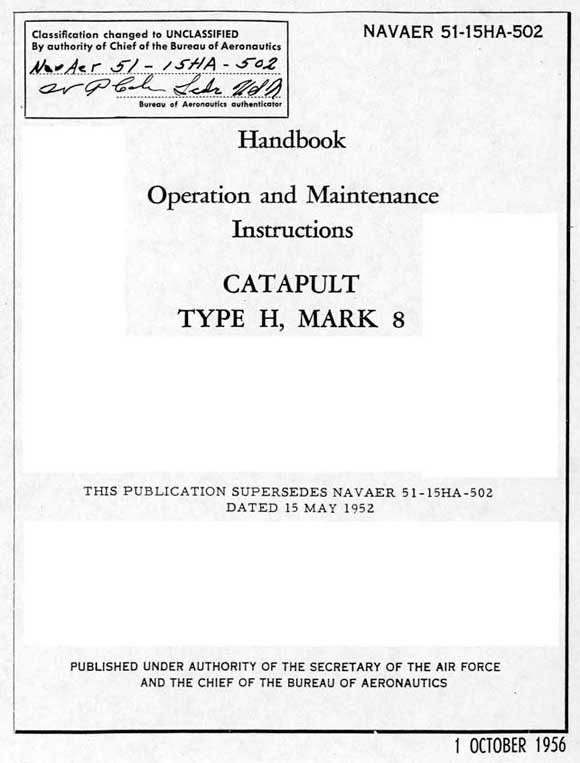 Classification changed to UnclassifiedBy authority of Chief of the Bureau of AeronauticsNAVAER 51-15HA-502Bureau of Aeronautics AuthenticatorNAVAER 51-15HA-502HandbookOperation and MaintenanceInstructionsCATAPULTTYPE H, MARK 8THIS PUBLICATION SUPERSEDES NAVAER 51-15HA-502 DATED 15 MAY 1952PUBLISHED UNDER AUTHORITY OF THE SECRETARY OF THE AIR FORCEAND THE CHIEF OF THE BUREAU OF AERONAUTICS1 OCTOBER 1956