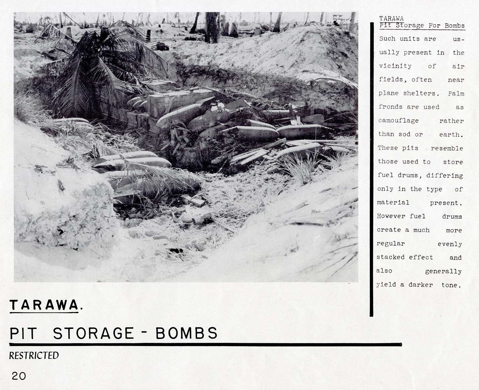 PIT STORAGE - BOMBS
TARAWA 
Pit Storage For Bombs Such units are usually present in the vicinity of air fields, often near plane shelters. Palm fronds are used as camouflage rather than sod or earth. These pits resemble those used to store fuel drums, differing only in the type of material present. However fuel drums create a much more regular evenly stacked effect and also generally yield a darker tone.
20
