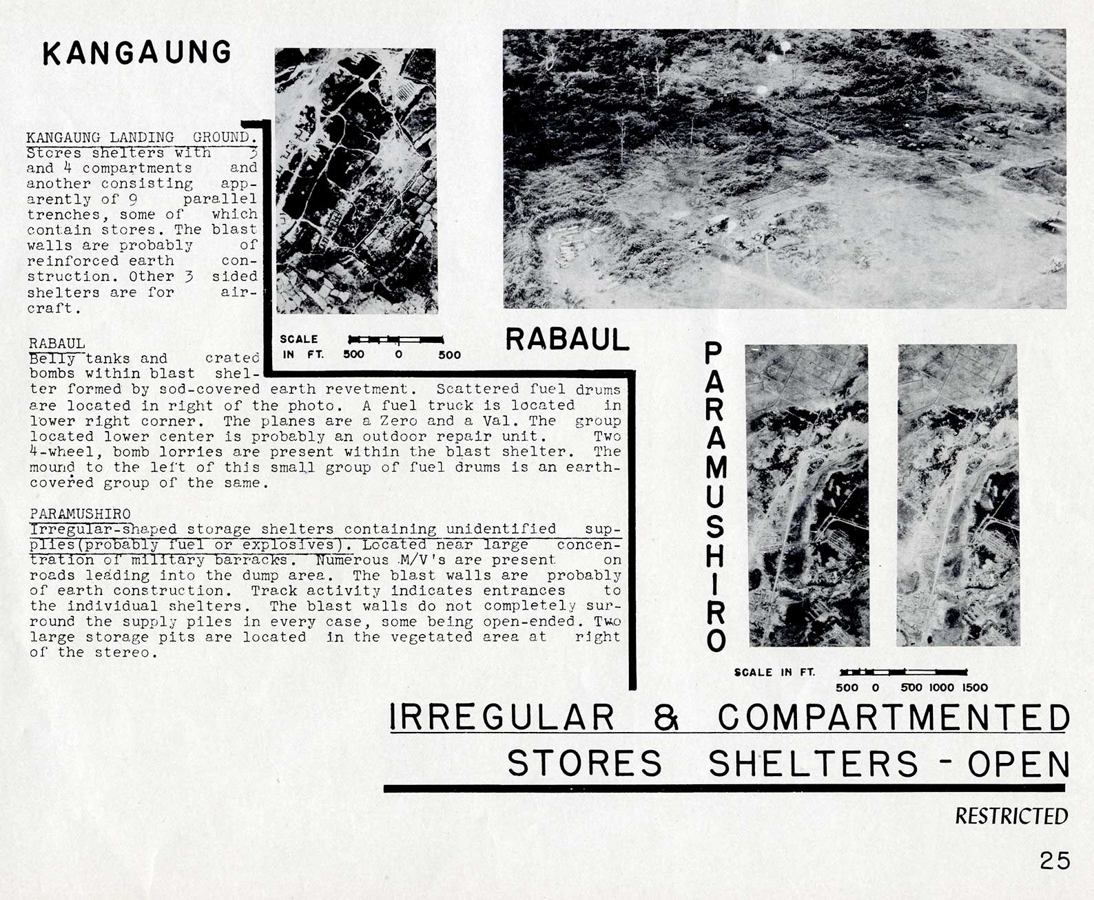 IRREGULAR and COMPARTMENTED STORES SHELTERS - OPEN
KANGAUNG LANDING GROUND. Stores shelters with and 4 compartments and another consisting apparently of 9 parallel trenches, some of which contain stores. The blast walls are probably of reinforced earth construction. Other 3 sided shelters are for aircraft.

RABAUL 
Belly tanks and crated bombs within blast shelter formed by sod-covered earth revetment. Scattered fuel drums are located in right of the photo. A fuel truck is located in lower right corner. The planes are a Zero and a Val. The group located lower center is probably an outdoor repair unit. Two 4-wheel, bomb lorries are present within the blast shelter. The mound to the left of this small group of fuel drums is an earth-covered group of the same.

PARAMUSHIRO
Irregular-shaped storage shelters containing unidentified supplies (probably fuel or explosives). Located near large concentration of military barracks. Numerous M/V's are present on roads leading into the dump area. The blast walls are probably of earth construction. Track activity indicates entrances to the individual shelters. The blast walls do not completely surround the supply piles in every case, some being open-ended. Two large storage pits are located in the vegetated area at right of the stereo.
25
