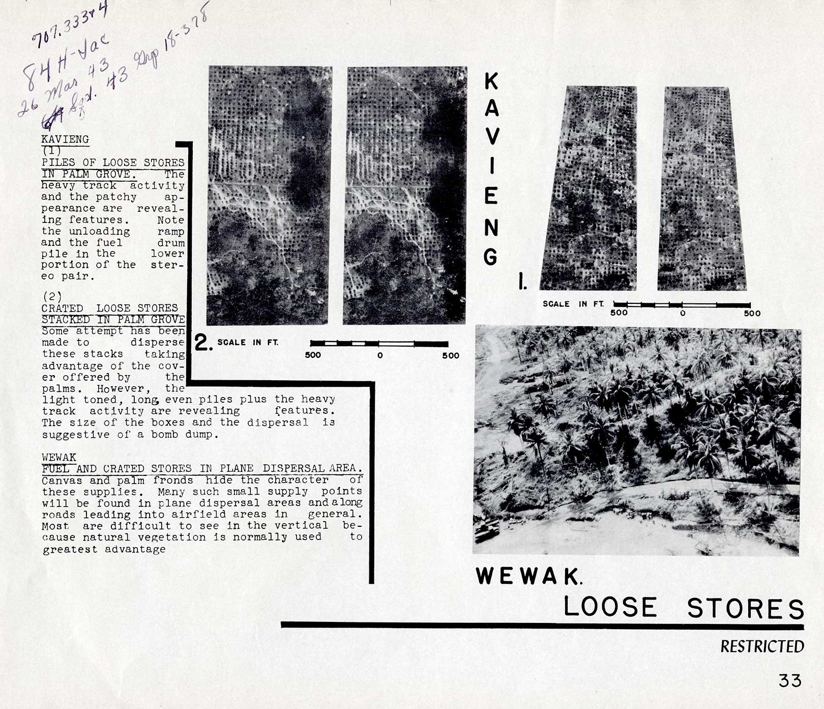 LOOSE STORES
KAVIENG 
(1)  PILES OF LOOSE STORES  IN PALM GROVE. The heavy track activity and the patchy appearance are revealing features. Note the unloading ramp and the fuel drum pile in the lower portion of the stereo pair.

(2)  CRATED LOOSE STORES  STACKED IN PALM GROVE  Some attempt has been made to disperse these stacks taking advantage of the cover offered by the palms. However, the light toned, long even piles plus the heavy track activity are revealing features. The size of the boxes and the dispersal is suggestive of a bomb dump.

WEWAK
FUEL AND CRATED STORES IN PLANE DISPERSAL AREA.  Canvas and palm fronds hide the character of these supplies. Many such small supply points will be found in plane dispersal areas and along roads leading into airfield areas in general. Most are difficult to see in the vertical because natural vegetation is normally used to greatest advantage
33
