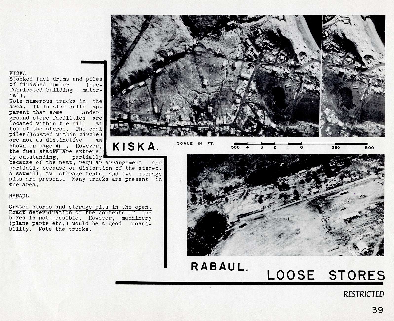 LOOSE STORESKISKA Stacked fuel drums and piles of finished lumber (pre-fabricated building material).Note numerous trucks in the area. It is also quite apparent that some underground store facilities are located within the hill at top of the stereo. The coal piles(located within circle) are not as distinctive as shown on page 41. However, the fuel stacks are extremely outstanding, partially because of the neat, regular arrangement and. partially because of distortion of the stereo. A sawmill, two storage tents, and two storage pits are present. Many trucks are present in the area.RABAUL Crated stores and storage pits in the open. Exact determination of the contents of the boxes is not possible. However, machinery (plane parts etc.) would be a good possibility. Note the trucks.39