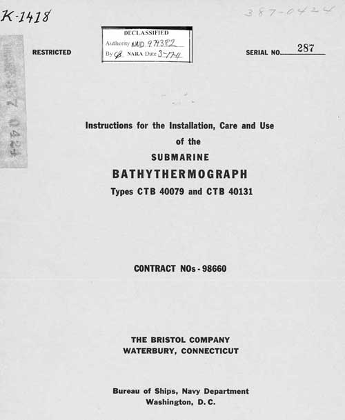 K-1418
387-044
RESTRICTED
SERIAL NO. 287 

Instructions for the Installation, Care and Use
of the
SUBMARINE
BATHYTHERMOGRAPH
Types CTB 40079 and CTB 40131
CONTRACT NOs - 98660
THE BRISTOL COMPANY
WATERBURY, CONNECTICUT
Bureau of Ships, Navy Department
Washington, D. C.