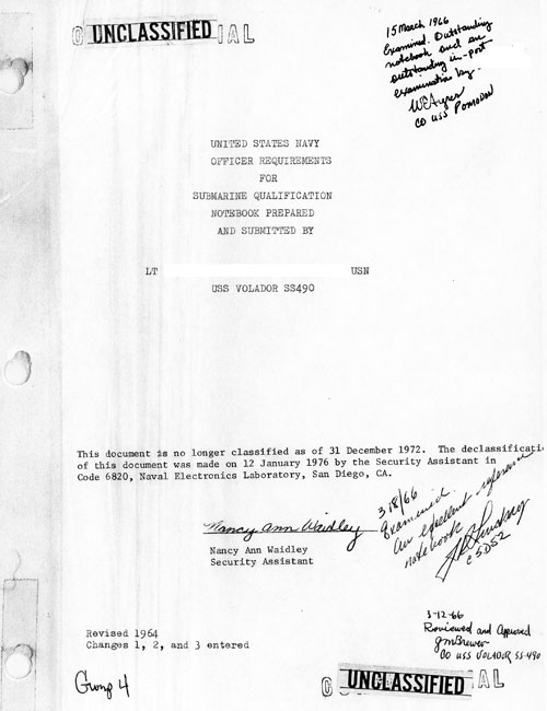 
UNITED STATES NAVY
OFFICER REQUIREMENTS
FOR
SUBMARINE QUALIFICATION
NOTEBOOK PREPARED
AND SUBMITTED BY
LT xxxxx USN
USS VOLADOR SS490

This document is no longer classified as of 31 December 1972. The declassification of this document was made on 12 January 1976 by the Security Assistant in Code 6820, Naval Electronics Laboratory, San Diego, CA.
Nancy Ann Waidley
Security Assistant

Revised 1964 Changes 1, 29 and 3 entered

Group 4

15 March 1966 Examined, outstanding notebook, and an outstanding in-port examiniation by xxxxx WEAyres, USSS Pomodon

3/18/66 Examined. An excellent reference notebook. JKLundary C5D52

2-12-66 Reviewed and Aproved GM Brewer, CO USS Volador SS-490.