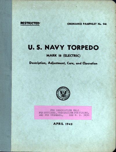 RESTRICTED
ORDNANCE PAMPHLET No. 946
U. S. NAVY TORPEDO
MARK 18 (ELECTRIC)
Description, Adjustment, Care, and Operation
Department of the Navy
Bureau of Ordnance
FOR DESCRIPTION ONLY.
FOR ROUTINES, PREPARATION FOR FIRING,
AND FOR OVERHAUL, SEE O. D. 3830
APRIL 1943