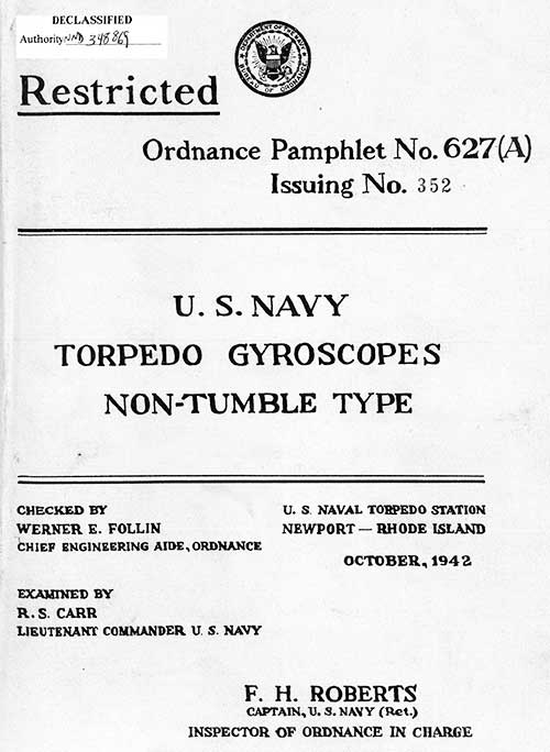 RESTRICTED
Ordnance Pamphlet No. 627(A)
Issuing No. 352
U.S. Navy Torpedo Gyroscopes Non-Tumble Type
Checked by
Werner E. Follin
Chief Engineering Aide, Ordnance
Examined by
R.S. Carr
Lieutenant Commander, U.S. Navy
U.S. Naval Torpedo Station
Newport-Rhode Island
October 1942

F.H. Roberts
Captain, U.S. Navy (Ret.)
Inspector of Ordnance In Charge
